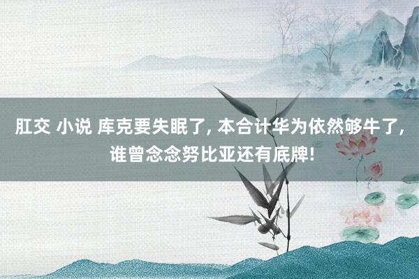 肛交 小说 库克要失眠了， 本合计华为依然够牛了， 谁曾念念努比亚还有底牌!