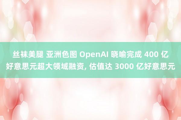 丝袜美腿 亚洲色图 OpenAI 晓喻完成 400 亿好意思元超大领域融资， 估值达 3000 亿好意思元