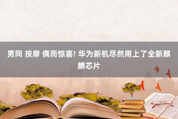 男同 按摩 偶而惊喜! 华为新机尽然用上了全新麒麟芯片