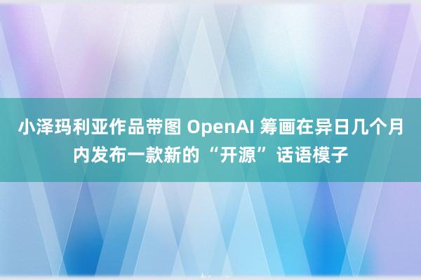 小泽玛利亚作品带图 OpenAI 筹画在异日几个月内发布一款新的 “开源” 话语模子