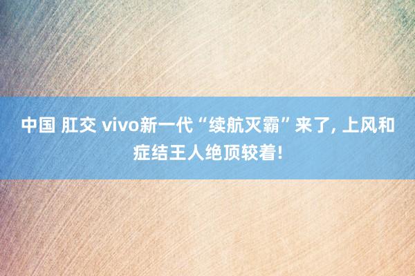 中国 肛交 vivo新一代“续航灭霸”来了， 上风和症结王人绝顶较着!
