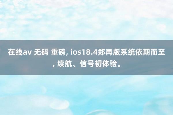 在线av 无码 重磅， ios18.4郑再版系统依期而至， 续航、信号初体验。