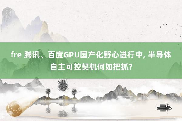 fre 腾讯、百度GPU国产化野心进行中， 半导体自主可控契机何如把抓?