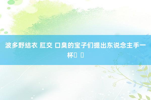 波多野结衣 肛交 口臭的宝子们提出东说念主手一杯❗️