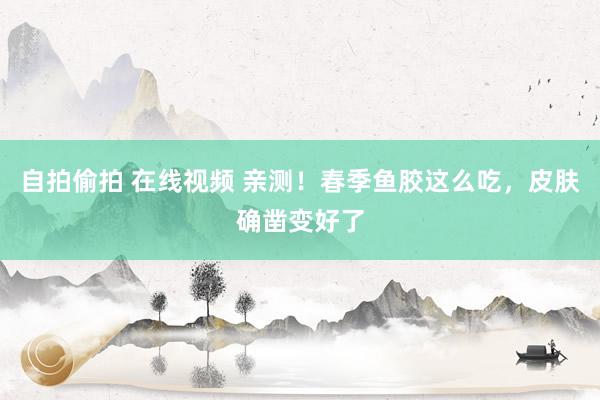 自拍偷拍 在线视频 亲测！春季鱼胶这么吃，皮肤确凿变好了