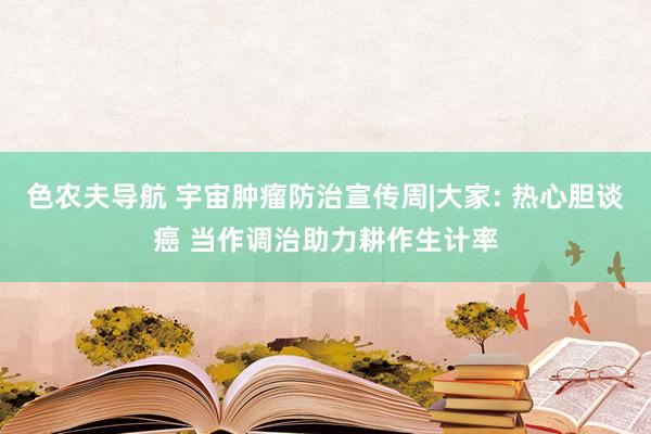 色农夫导航 宇宙肿瘤防治宣传周|大家: 热心胆谈癌 当作调治助力耕作生计率