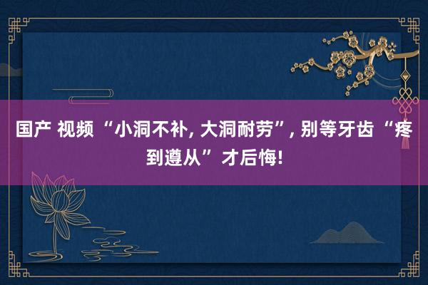 国产 视频 “小洞不补， 大洞耐劳”， 别等牙齿 “疼到遵从” 才后悔!