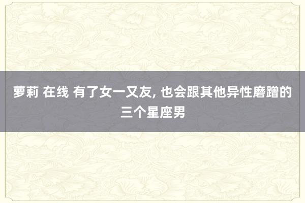 萝莉 在线 有了女一又友， 也会跟其他异性磨蹭的三个星座男