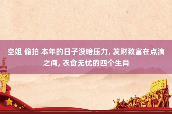 空姐 偷拍 本年的日子没啥压力， 发财致富在点滴之间， 衣食无忧的四个生肖