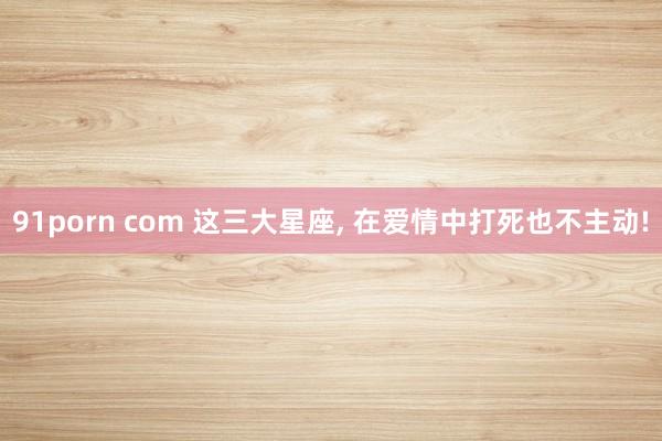 91porn com 这三大星座， 在爱情中打死也不主动!