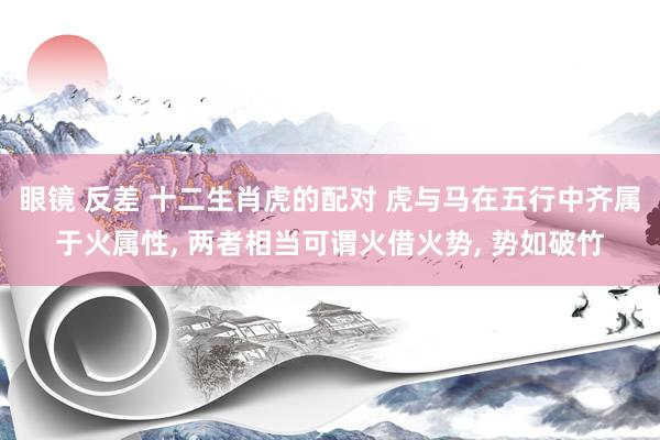 眼镜 反差 十二生肖虎的配对 虎与马在五行中齐属于火属性， 两者相当可谓火借火势， 势如破竹