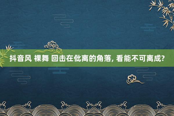 抖音风 裸舞 回击在仳离的角落， 看能不可离成?