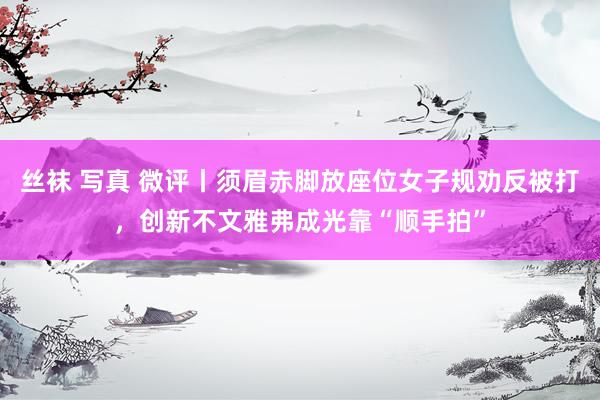 丝袜 写真 微评丨须眉赤脚放座位女子规劝反被打，创新不文雅弗成光靠“顺手拍”