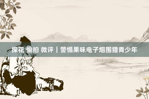 探花 偷拍 微评｜警惕果味电子烟围猎青少年