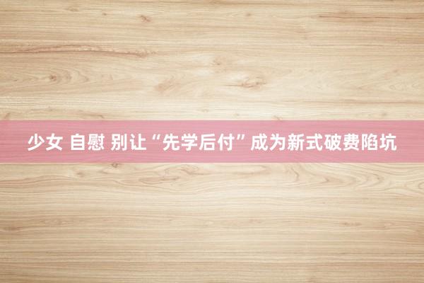 少女 自慰 别让“先学后付”成为新式破费陷坑