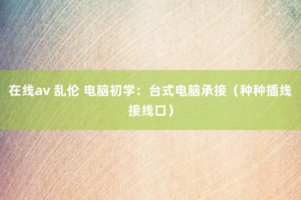 在线av 乱伦 电脑初学：台式电脑承接（种种插线接线口）