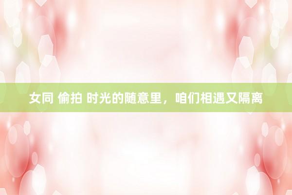 女同 偷拍 时光的随意里，咱们相遇又隔离