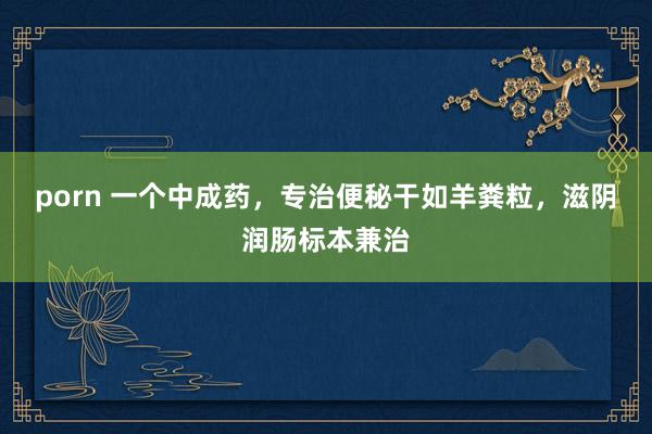 porn 一个中成药，专治便秘干如羊粪粒，滋阴润肠标本兼治