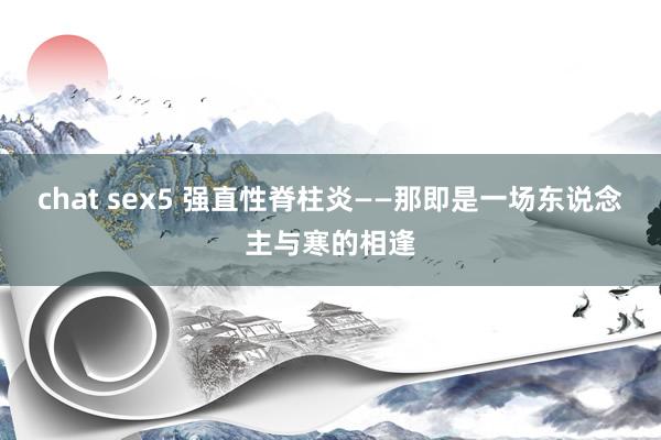 chat sex5 强直性脊柱炎——那即是一场东说念主与寒的相逢