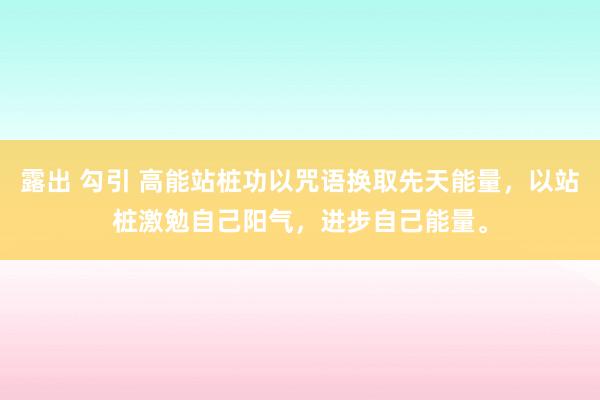 露出 勾引 高能站桩功以咒语换取先天能量，以站桩激勉自己阳气，进步自己能量。