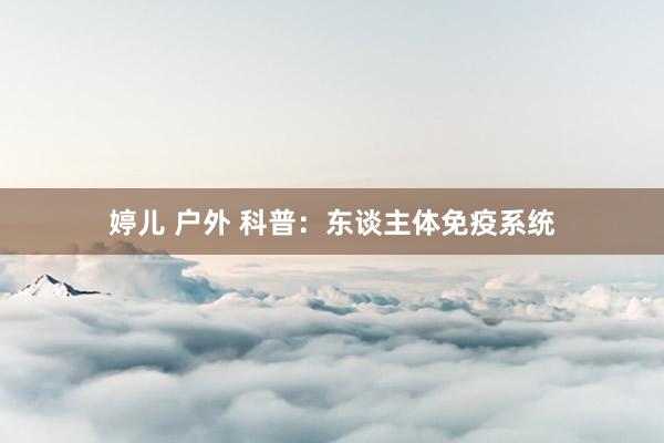 婷儿 户外 科普：东谈主体免疫系统