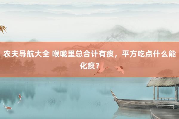 农夫导航大全 喉咙里总合计有痰，平方吃点什么能化痰？
