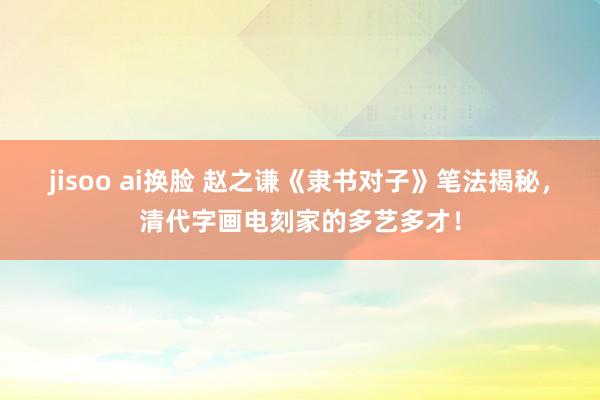 jisoo ai换脸 赵之谦《隶书对子》笔法揭秘，清代字画电刻家的多艺多才！