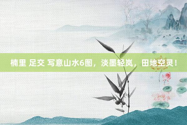 楠里 足交 写意山水6图，淡墨轻岚，田地空灵！