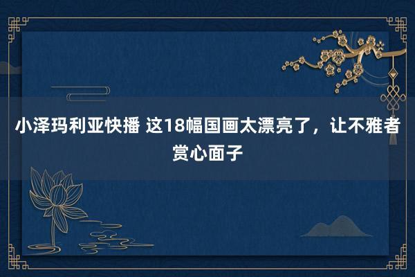 小泽玛利亚快播 这18幅国画太漂亮了，让不雅者赏心面子