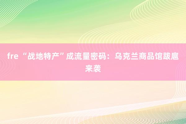 fre “战地特产”成流量密码：乌克兰商品馆跋扈来袭