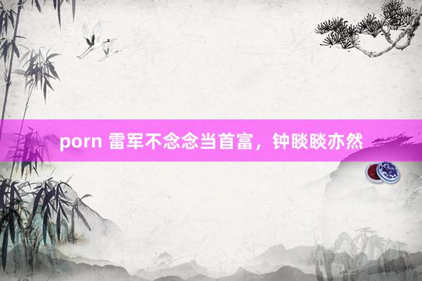 porn 雷军不念念当首富，钟睒睒亦然