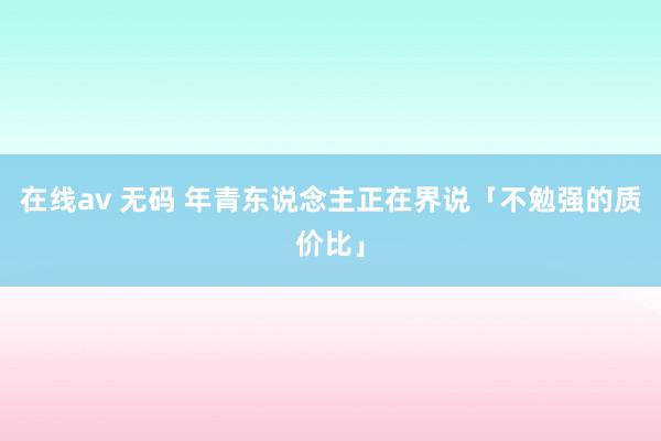 在线av 无码 年青东说念主正在界说「不勉强的质价比」