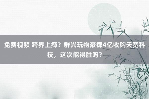 免费视频 跨界上瘾？群兴玩物豪掷4亿收购天宽科技，这次能得胜吗？