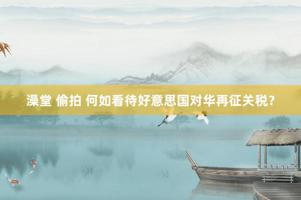 澡堂 偷拍 何如看待好意思国对华再征关税？