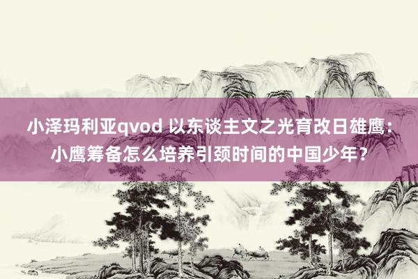 小泽玛利亚qvod 以东谈主文之光育改日雄鹰：小鹰筹备怎么培养引颈时间的中国少年？