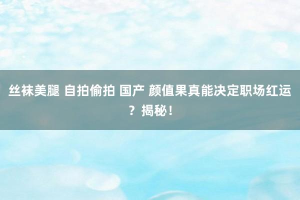 丝袜美腿 自拍偷拍 国产 颜值果真能决定职场红运？揭秘！