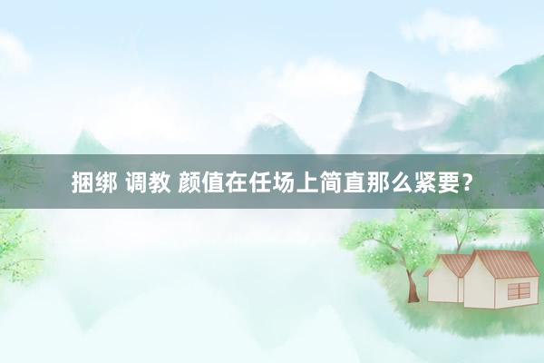 捆绑 调教 颜值在任场上简直那么紧要？